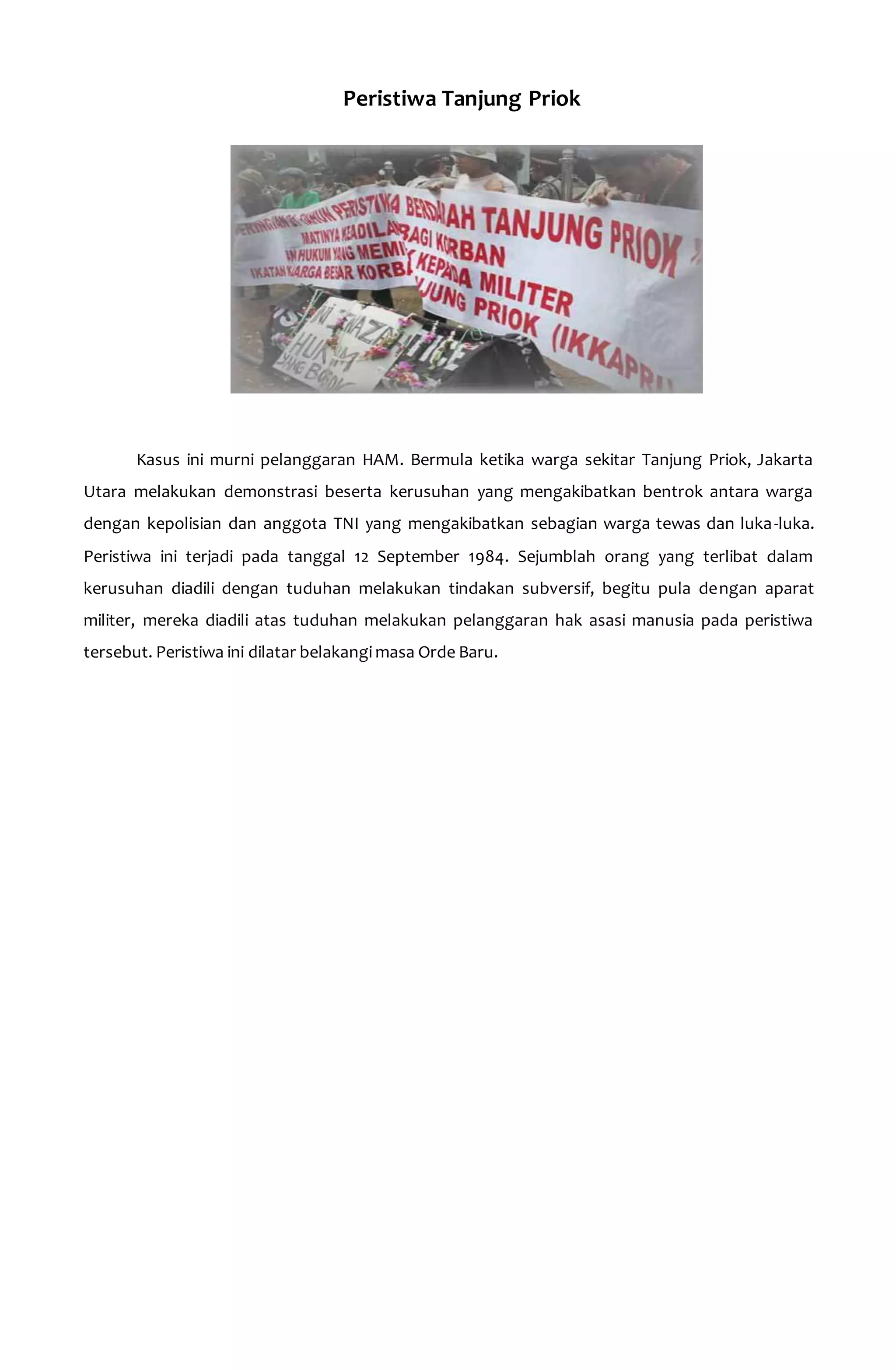 Peristiwa Tanjung Priok 
Kasus ini murni pelanggaran HAM. Bermula ketika warga sekitar Tanjung Priok, Jakarta 
Utara melakukan demonstrasi beserta kerusuhan yang mengakibatkan bentrok antara warga 
dengan kepolisian dan anggota TNI yang mengakibatkan sebagian warga tewas dan luka-luka. 
Peristiwa ini terjadi pada tanggal 12 September 1984. Sejumblah orang yang terlibat dalam 
kerusuhan diadili dengan tuduhan melakukan tindakan subversif, begitu pula dengan aparat 
militer, mereka diadili atas tuduhan melakukan pelanggaran hak asasi manusia pada peristiwa 
tersebut. Peristiwa ini dilatar belakangi masa Orde Baru. 
 