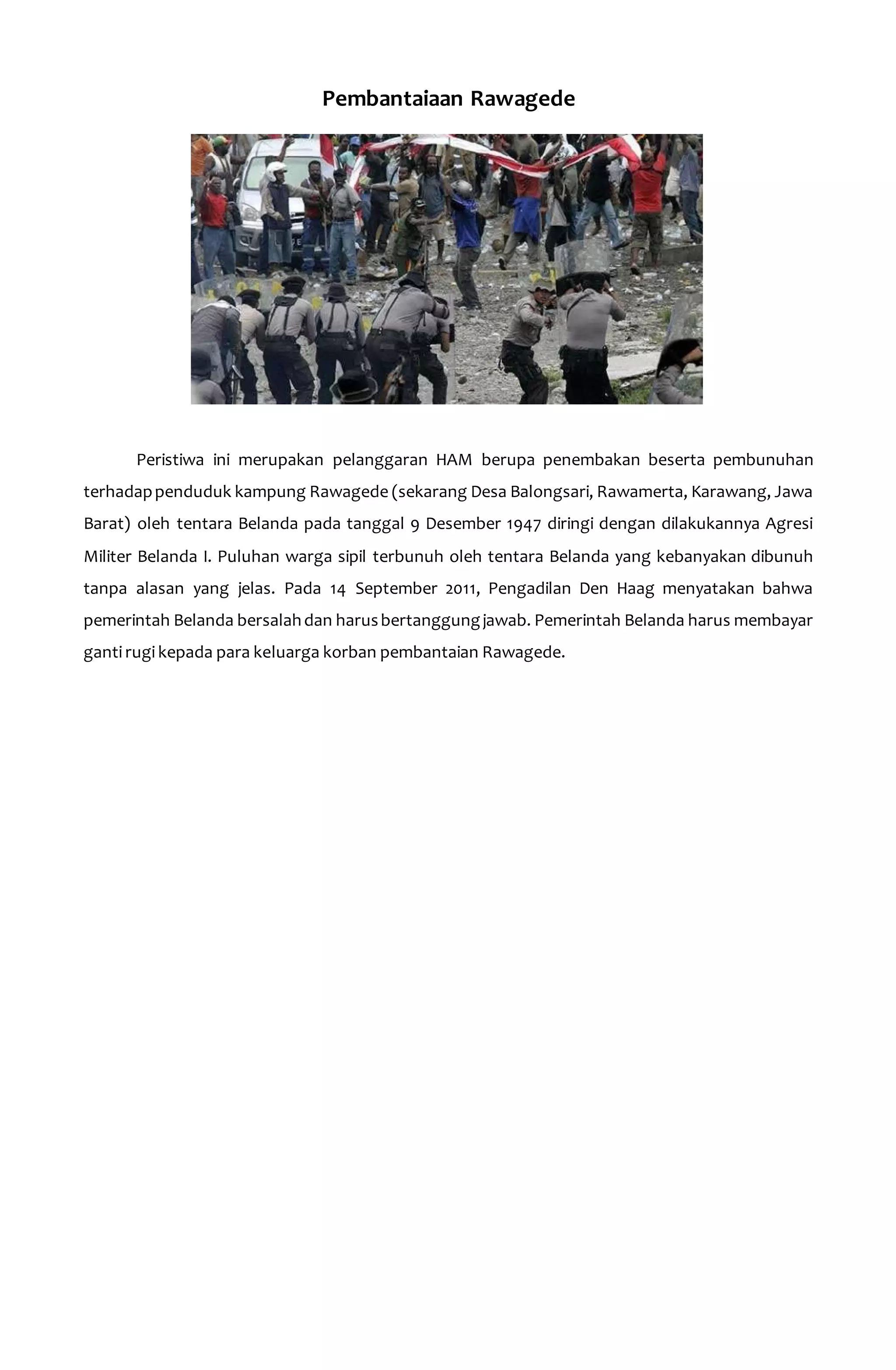 Pembantaiaan Rawagede 
Peristiwa ini merupakan pelanggaran HAM berupa penembakan beserta pembunuhan 
terhadap penduduk kampung Rawagede (sekarang Desa Balongsari, Rawamerta, Karawang, Jawa 
Barat) oleh tentara Belanda pada tanggal 9 Desember 1947 diringi dengan dilakukannya Agresi 
Militer Belanda I. Puluhan warga sipil terbunuh oleh tentara Belanda yang kebanyakan dibunuh 
tanpa alasan yang jelas. Pada 14 September 2011, Pengadilan Den Haag menyatakan bahwa 
pemerintah Belanda bersalah dan harus bertanggung jawab. Pemerintah Belanda harus membayar 
ganti rugi kepada para keluarga korban pembantaian Rawagede. 
 