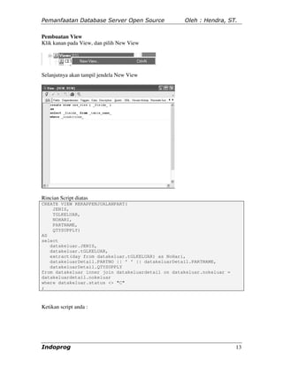 Pemanfaatan Database Server Open Source            Oleh : Hendra, ST.

Pembuatan View
Klik kanan pada View, dan pilih New View




Selanjutnya akan tampil jendela New View




Rincian Script diatas
CREATE VIEW REKAPPENJUALANPART(
    JENIS,
    TGLKELUAR,
    NOHARI,
    PARTNAME,
    QTYSUPPLY)
AS
select
   datakeluar.JENIS,
   datakeluar.tGLKELUAR,
   extract(day from datakeluar.tGLKELUAR) as NoHari,
   datakeluarDetail.PARTNO || ' ' || datakeluarDetail.PARTNAME,
   datakeluarDetail.QTYSUPPLY
from datakeluar inner join datakeluardetail on datakeluar.nokeluar =
datakeluardetail.nokeluar
where datakeluar.status <> "C"
;



Ketikan script anda :




Indoprog                                                               13
 
