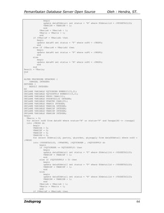 Pemanfaatan Database Server Open Source                           Oleh : Hendra, ST.

               begin
               update dataPOdetail   set status = 'N' where POdetailid = :VPODETAILID;
               VBARISN = VBARISN +   1;
               end
            VBarisA = VBarisA + 1;
            VBaris = VBaris + 1;
            end
       if (VBarisF = VBarisA) then
          begin
          update dataPO set status   = 'F' where noPO = :VNOPO;
          end
       else if (VBarisN = VBarisA)   then
          begin
          update dataPO set status   = 'P' where noPO = :VNOPO;
          end
       else
          begin
          update dataPO set status   = 'N' where noPO = :VNOPO;
          end
       end
Result = VBaris;
end
^

ALTER PROCEDURE UPDATESO (
    TANGGAL INTEGER)
RETURNS (
    RESULT INTEGER)
AS
DECLARE VARIABLE VQTYORDER NUMERIC(15,2);
DECLARE VARIABLE VQTYSUPPLY NUMERIC(15,2);
DECLARE VARIABLE VNOSO CHAR(10);
DECLARE VARIABLE VSODETAILID INTEGER;
DECLARE VARIABLE VPARTNO CHAR(25);
DECLARE VARIABLE VBARIS INTEGER;
DECLARE VARIABLE VBARISA INTEGER;
DECLARE VARIABLE VBARISF INTEGER;
DECLARE VARIABLE VBARISP INTEGER;
DECLARE VARIABLE VBARISN INTEGER;
begin
  VBaris = 0;
  for select noSO from dataSO where status='N' or status='P' and TanggalSO <= :tanggal
  into :VNOSO do
       begin
       VBARISA = 0;
       VBARISF = 0;
       VBARISP = 0;
       VBARISN = 0;
       for select SOdetailid, partno, qtyorder, qtysupply from dataSOdetail where noSO =
:VNOSO
       into :VSODETAILID, :VPARTNO, :VQTYORDER , :VQTYSUPPLY do
            begin
            if (VQTYORDER <= VQTYSUPPLY) then
               begin
               update dataSOdetail set status = 'F' where SOdetailid = :VSODETAILID;
               VBARISF = VBARISF + 1;
               end
            else if (VQTYSUPPLY > 0) then
               begin
               update dataSOdetail set status = 'P' where SOdetailid = :VSODETAILID;
               VBARISP = VBARISP + 1;
               end
            else
               begin
               update dataSOdetail set status = 'N' where SOdetailid = :VSODETAILID;
               VBARISN = VBARISN + 1;
               end
            VBarisA = VBarisA + 1;
            VBaris = VBaris + 1;
            end
       if (VBarisF = VBarisA) then



Indoprog                                                                                 64
 