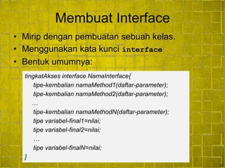 12
Membuat Interface
• Mirip dengan pembuatan sebuah kelas.
• Menggunakan kata kunci interface
• Bentuk umumnya:
tingkatAkses interface NamaInterface{
tipe-kembalian namaMethod1(daftar-parameter);
tipe-kembalian namaMethod2(daftar-parameter);
…
tipe-kembalian namaMethodN(daftar-parameter);
tipe variabel-final1=nilai;
tipe variabel-final2=nilai;
…
tipe variabel-finalN=nilai;
}
 