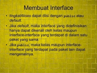13
Membuat Interface
• tingkatAkses dapat diisi dengan public atau
default.
• Jika default, maka interface yang didefinisikan
hanya dapat dikenali oleh kelas maupun
interface-interface yang terdapat di dalam satu
paket yang sama.
• Jika public, maka kelas maupun interface-
interface yang terdapat pada paket lain dapat
mengenalinya.
 