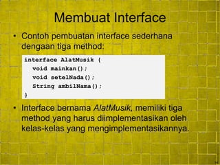 14
Membuat Interface
• Contoh pembuatan interface sederhana
dengaan tiga method:
• Interface bernama AlatMusik, memiliki tiga
method yang harus diimplementasikan oleh
kelas-kelas yang mengimplementasikannya.
interface AlatMusik {
void mainkan();
void setelNada();
String ambilNama();
}
 