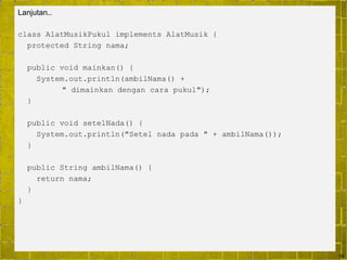 19
Lanjutan..
class AlatMusikPukul implements AlatMusik {
protected String nama;
public void mainkan() {
System.out.println(ambilNama() +
" dimainkan dengan cara pukul");
}
public void setelNada() {
System.out.println("Setel nada pada " + ambilNama());
}
public String ambilNama() {
return nama;
}
}
 