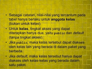 9
• Sebagai catatan, nilai-nilai yang tercantum pada
tabel hanya berlaku untuk anggota kelas
(bukan untuk kelas).
• Untuk kelas, tingkat akses yang dapat
diterapkan hanya dua, yaitu public dan default
(tanpa tingkat akses).
• Jika public, maka kelas tersebut dapat diakses
oleh kelas lain yang berada di dalam paket yang
berbeda.
• Jika default, maka kelas tersebut hanya dapat
diakses oleh kelas-kelas yang berada dalam
satu paket.
 