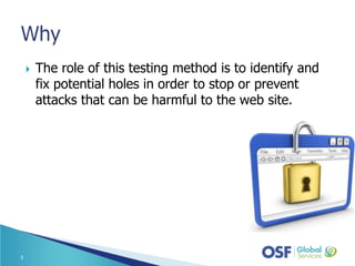  The role of this testing method is to identify and
fix potential holes in order to stop or prevent
attacks that can be harmful to the web site.
3
 