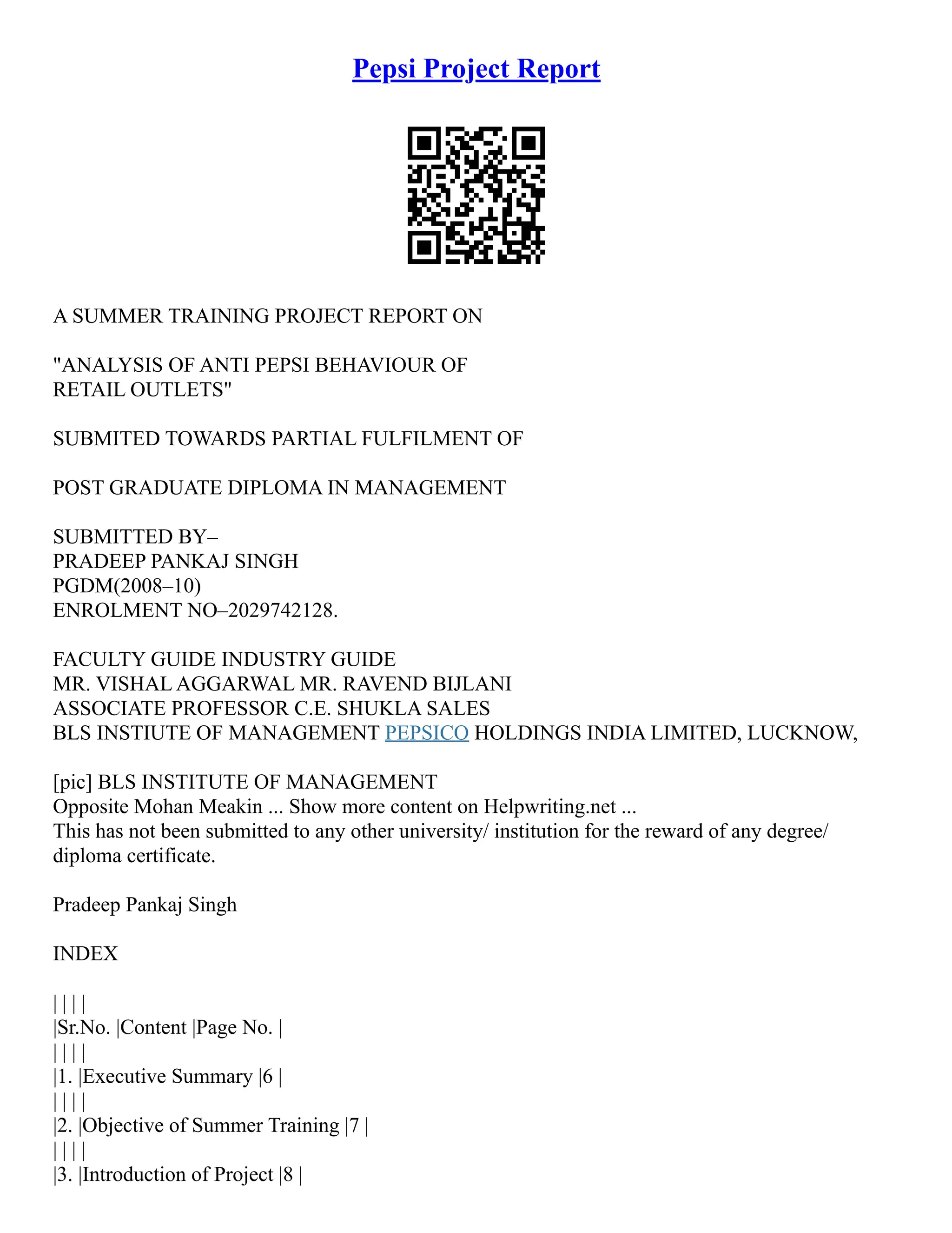 Pepsi Project Report
A SUMMER TRAINING PROJECT REPORT ON
"ANALYSIS OF ANTI PEPSI BEHAVIOUR OF
RETAIL OUTLETS"
SUBMITED TOWARDS PARTIAL FULFILMENT OF
POST GRADUATE DIPLOMA IN MANAGEMENT
SUBMITTED BY–
PRADEEP PANKAJ SINGH
PGDM(2008–10)
ENROLMENT NO–2029742128.
FACULTY GUIDE INDUSTRY GUIDE
MR. VISHAL AGGARWAL MR. RAVEND BIJLANI
ASSOCIATE PROFESSOR C.E. SHUKLA SALES
BLS INSTIUTE OF MANAGEMENT PEPSICO HOLDINGS INDIA LIMITED, LUCKNOW,
[pic] BLS INSTITUTE OF MANAGEMENT
Opposite Mohan Meakin ... Show more content on Helpwriting.net ...
This has not been submitted to any other university/ institution for the reward of any degree/
diploma certificate.
Pradeep Pankaj Singh
INDEX
| | | |
|Sr.No. |Content |Page No. |
| | | |
|1. |Executive Summary |6 |
| | | |
|2. |Objective of Summer Training |7 |
| | | |
|3. |Introduction of Project |8 |
 