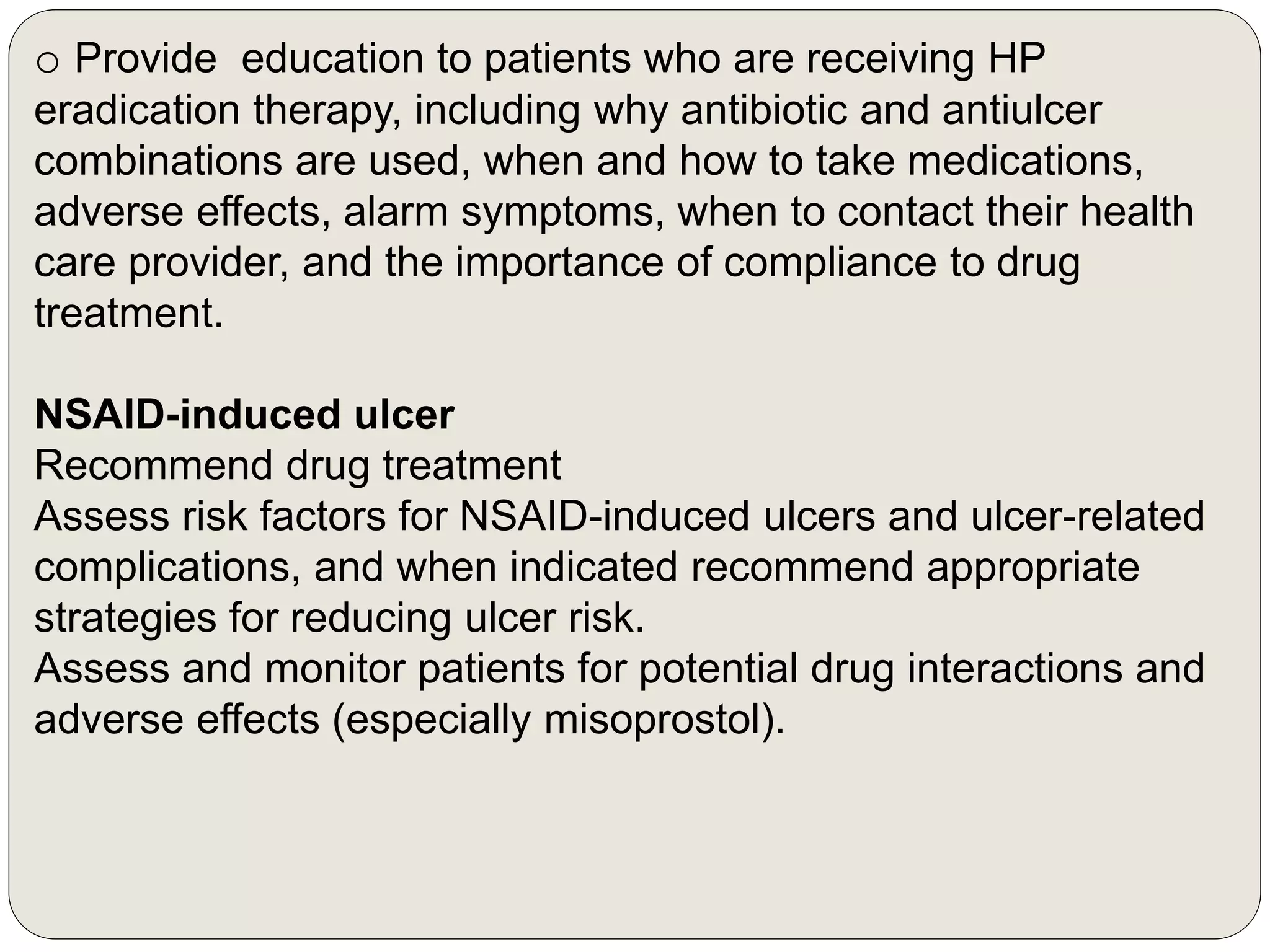 o Provide education to patients who are receiving HP
eradication therapy, including why antibiotic and antiulcer
combinations are used, when and how to take medications,
adverse effects, alarm symptoms, when to contact their health
care provider, and the importance of compliance to drug
treatment.
NSAID-induced ulcer
Recommend drug treatment
Assess risk factors for NSAID-induced ulcers and ulcer-related
complications, and when indicated recommend appropriate
strategies for reducing ulcer risk.
Assess and monitor patients for potential drug interactions and
adverse effects (especially misoprostol).
 