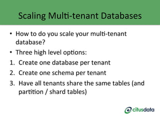 Scaling	
  MulG-­‐tenant	
  Databases	
  
•  How	
  to	
  do	
  you	
  scale	
  your	
  mulG-­‐tenant	
  
database?	
  
•  Three	
  high	
  level	
  opGons:	
  
1.  Create	
  one	
  database	
  per	
  tenant	
  
2.  Create	
  one	
  schema	
  per	
  tenant	
  
3.  Have	
  all	
  tenants	
  share	
  the	
  same	
  tables	
  (and	
  
parGGon	
  /	
  shard	
  tables)	
  
 