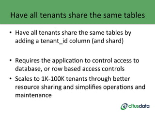 Have	
  all	
  tenants	
  share	
  the	
  same	
  tables	
  
•  Have	
  all	
  tenants	
  share	
  the	
  same	
  tables	
  by	
  
adding	
  a	
  tenant_id	
  column	
  (and	
  shard)	
  
	
  
•  Requires	
  the	
  applicaGon	
  to	
  control	
  access	
  to	
  
database,	
  or	
  row	
  based	
  access	
  controls	
  
•  Scales	
  to	
  1K-­‐100K	
  tenants	
  through	
  be9er	
  
resource	
  sharing	
  and	
  simpliﬁes	
  operaGons	
  and	
  
maintenance	
  
	
  
 