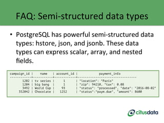 FAQ:	
  Semi-­‐structured	
  data	
  types	
  
•  PostgreSQL	
  has	
  powerful	
  semi-­‐structured	
  data	
  
types:	
  hstore,	
  json,	
  and	
  jsonb.	
  These	
  data	
  
types	
  can	
  express	
  scalar,	
  array,	
  and	
  nested	
  
ﬁelds.	
  
	
  
 