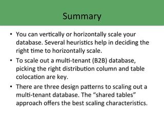 Summary	
  
•  You	
  can	
  verGcally	
  or	
  horizontally	
  scale	
  your	
  
database.	
  Several	
  heurisGcs	
  help	
  in	
  deciding	
  the	
  
right	
  Gme	
  to	
  horizontally	
  scale.	
  
•  To	
  scale	
  out	
  a	
  mulG-­‐tenant	
  (B2B)	
  database,	
  
picking	
  the	
  right	
  distribuGon	
  column	
  and	
  table	
  
colocaGon	
  are	
  key.	
  
•  There	
  are	
  three	
  design	
  pa9erns	
  to	
  scaling	
  out	
  a	
  
mulG-­‐tenant	
  database.	
  The	
  “shared	
  tables”	
  
approach	
  oﬀers	
  the	
  best	
  scaling	
  characterisGcs.	
  
 