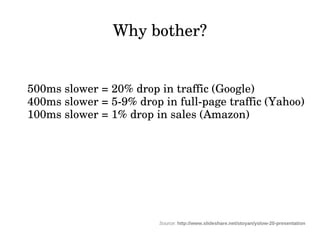 Why bother?


500ms slower = 20% drop in traffic (Google)
400ms slower = 5­9% drop in full­page traffic (Yahoo)
100ms slower = 1% drop in sales (Amazon)




                         Source: http://www.slideshare.net/stoyan/yslow-20-presentation
 