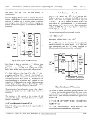 IJRET: International Journal of Research in Engineering and Technology ISSN: 2319-1163
__________________________________________________________________________________________
Volume: 02 Issue: 06 | Jun-2013, Available @ http://www.ijret.org 994
data blocks with low PAPR are then selected for
transmission.[6]
Selective Mapping (SLM) is used for lowering the peak to
average transmit power of multicarrier system with selected
mapping. A complete set of member signals is generated
representing the same information in selected mapping, and
then the most favorable signal is selected with low PAPR and
transmitted.
Fig -1: Block diagram of SLM technique
Each block of data is multiplied by V different phase
sequences, having length N,Bv =
[bv,0, bv,1, … . . , bv,N−1]T
(v=0,1,..,V-1) resulting in V modified
blocks. Thus, the Vth phase sequence after multiplication is –
Xv
= [X0bv,0, X1bv,1, … . . , XN−1bv,N−1]T
v = 0,1, … , V − 1 .
Among the data blocks Xv
v = 0,1, … , V − 1 , only the lowest
PAPR data block is selected for transmission and the
corresponding selected phase factors Bv,n should also be sent
as side information to the receiver [6][7]. Amount of PAPR
reduction for SLM depends on the number of phase sequences
and the design of phase sequences. This technique applies
scrambling rotation independently to all sub-carriers.
The positive side of selected mapping method is that it doesn’t
eliminate the peaks, and can handle large number of
subcarriers.
The limitation of this method is the overhead of side
information that requires to be sent to the receiver in order to
reproduce information.
3.2.2Partial Transmit Sequence(PTS):
In the PTS technique, input data block X is partitioned in M
disjoint sub – blocks.
Xm = [Xm,0, Xm,1, … . . , Xm,N−1]T
m = 0,1, … , M − 1 such that Xm
M
m−1 = X and the sub-
blocks are combined to minimize the PAPR in the time
domain. TheS times over-sampled time domain signal of
Xm m = 0,1, … , M − 1 is obltained by taking the IDFT of
length NS on Xm concatenated with (S-1)N zeros.Complex
phase factorsbm = ejφm , m = 0,1, … , M − 1 are introduced to
combine the PTS. The set of phase factors is denoted as
vectorb = [b0, b1, … , bM−1]T
.
The time domain signal after combining is given by
x′
b = bm xm
M−1
m=0 (7)
Where,x′
b = [x0
′
(b), x1
′
(b), … , xNL−1
′
(b)]T
PTS scrambles only part of sub-carriers. The basic principle
behind this method is to divide original OFDM signal into
many subsequences and they are further multiplied by
different weights until an optimum value is selected.[4]
Fig -2: Block diagram of PTS technique
This method is flexible and efficient for OFDM system. The
PTS method is a modified method of SLM. The merit of this
methodis that there is no need to transmit any side information
to the receiver s, when differential modulation is applied in all
sub blocks.[4]
4. STUDY OF DIFFERENT PAPR REDUCTION
TECHNIQUES
The PAPR reductiontechnique should beselected with
awarenessaccordingto various system requirements.
 