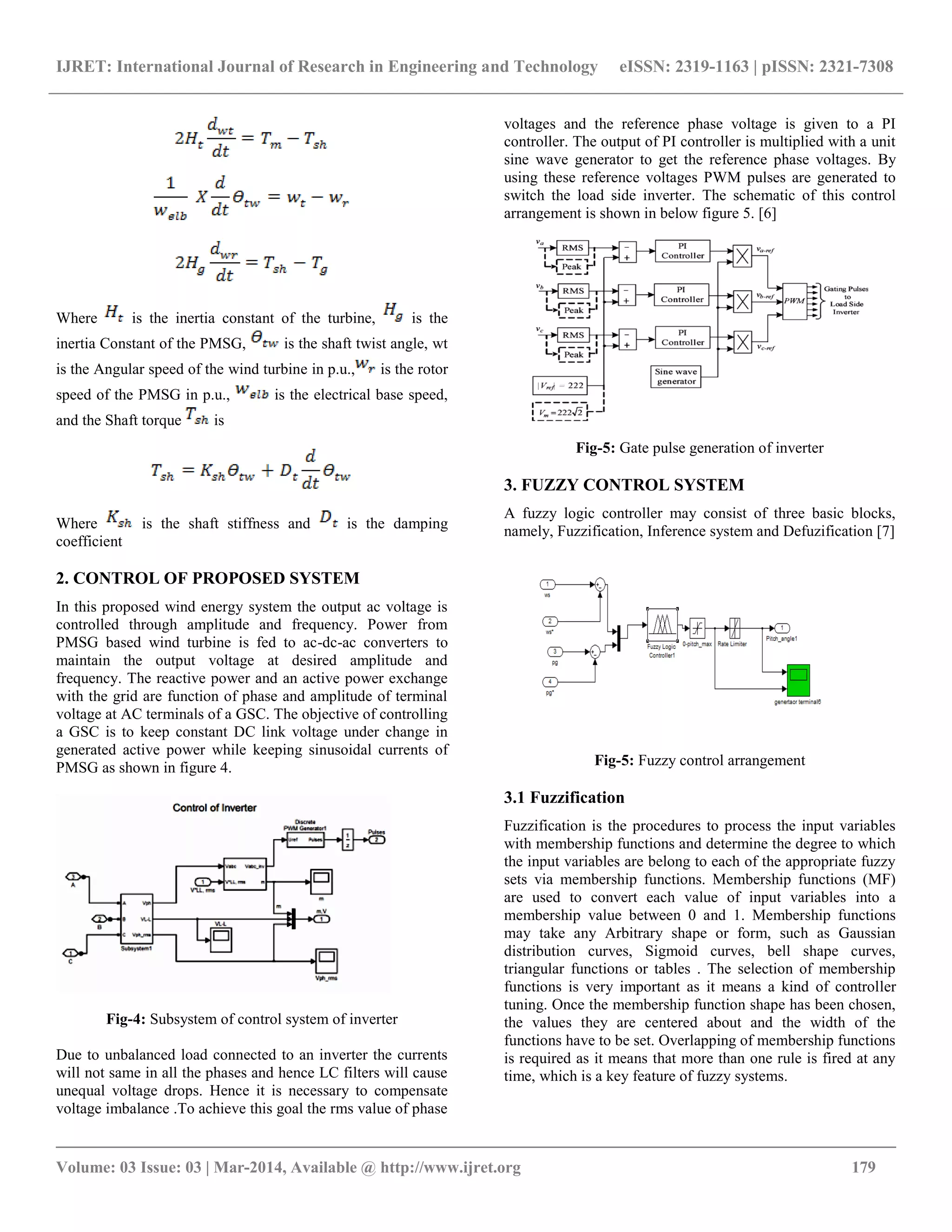 IJRET: International Journal of Research in Engineering and Technology eISSN: 2319-1163 | pISSN: 2321-7308
__________________________________________________________________________________________
Volume: 03 Issue: 03 | Mar-2014, Available @ http://www.ijret.org 179
Where is the inertia constant of the turbine, is the
inertia Constant of the PMSG, is the shaft twist angle, wt
is the Angular speed of the wind turbine in p.u., is the rotor
speed of the PMSG in p.u., is the electrical base speed,
and the Shaft torque is
Where is the shaft stiffness and is the damping
coefficient
2. CONTROL OF PROPOSED SYSTEM
In this proposed wind energy system the output ac voltage is
controlled through amplitude and frequency. Power from
PMSG based wind turbine is fed to ac-dc-ac converters to
maintain the output voltage at desired amplitude and
frequency. The reactive power and an active power exchange
with the grid are function of phase and amplitude of terminal
voltage at AC terminals of a GSC. The objective of controlling
a GSC is to keep constant DC link voltage under change in
generated active power while keeping sinusoidal currents of
PMSG as shown in figure 4.
Fig-4: Subsystem of control system of inverter
Due to unbalanced load connected to an inverter the currents
will not same in all the phases and hence LC filters will cause
unequal voltage drops. Hence it is necessary to compensate
voltage imbalance .To achieve this goal the rms value of phase
voltages and the reference phase voltage is given to a PI
controller. The output of PI controller is multiplied with a unit
sine wave generator to get the reference phase voltages. By
using these reference voltages PWM pulses are generated to
switch the load side inverter. The schematic of this control
arrangement is shown in below figure 5. [6]
Fig-5: Gate pulse generation of inverter
3. FUZZY CONTROL SYSTEM
A fuzzy logic controller may consist of three basic blocks,
namely, Fuzzification, Inference system and Defuzification [7]
Fig-5: Fuzzy control arrangement
3.1 Fuzzification
Fuzzification is the procedures to process the input variables
with membership functions and determine the degree to which
the input variables are belong to each of the appropriate fuzzy
sets via membership functions. Membership functions (MF)
are used to convert each value of input variables into a
membership value between 0 and 1. Membership functions
may take any Arbitrary shape or form, such as Gaussian
distribution curves, Sigmoid curves, bell shape curves,
triangular functions or tables . The selection of membership
functions is very important as it means a kind of controller
tuning. Once the membership function shape has been chosen,
the values they are centered about and the width of the
functions have to be set. Overlapping of membership functions
is required as it means that more than one rule is fired at any
time, which is a key feature of fuzzy systems.
 