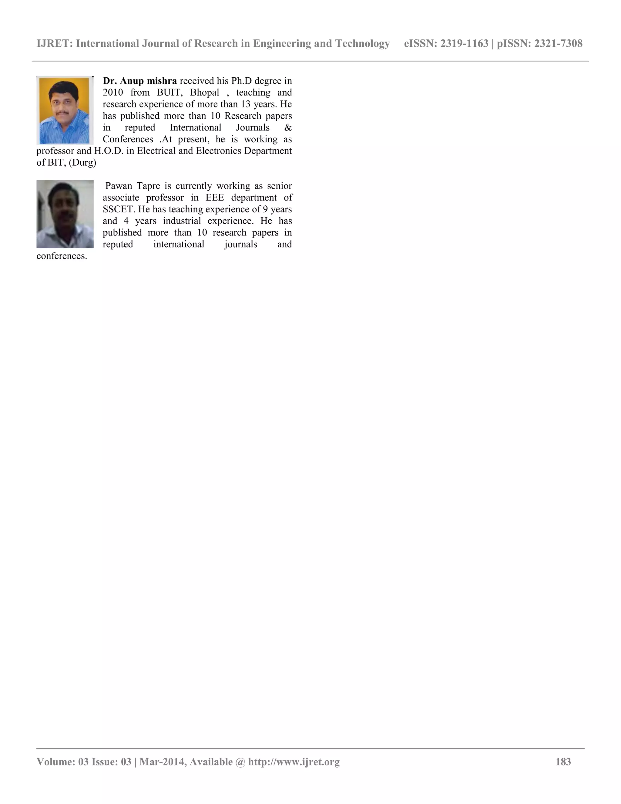 IJRET: International Journal of Research in Engineering and Technology eISSN: 2319-1163 | pISSN: 2321-7308
__________________________________________________________________________________________
Volume: 03 Issue: 03 | Mar-2014, Available @ http://www.ijret.org 183
Dr. Anup mishra received his Ph.D degree in
2010 from BUIT, Bhopal , teaching and
research experience of more than 13 years. He
has published more than 10 Research papers
in reputed International Journals &
Conferences .At present, he is working as
professor and H.O.D. in Electrical and Electronics Department
of BIT, (Durg)
Pawan Tapre is currently working as senior
associate professor in EEE department of
SSCET. He has teaching experience of 9 years
and 4 years industrial experience. He has
published more than 10 research papers in
reputed international journals and
conferences.
 
