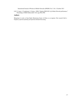 International Journal of Wireless & Mobile Networks (IJWMN) Vol. 5, No. 5, October 2013
[10] E. Lopez, J. Casademont, J. Cotrina , (2004) “Outdoor IEEE 802.11g Cellular Network performance,”
Proceedings of IEEE Globecom04, Vol.5, pp.2992-2996.

Authors
Mingming Li works in State Radio Monitoring Center of China as an engineer. Her research field is
frequency spectrum planning and spectrum demand forecasting.

177

 