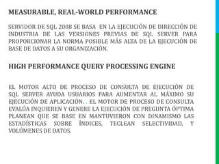 MEASURABLE, REAL-WORLD PERFORMANCESERVIDOR DE SQL 2008 SE BASA  EN LA EJECUCIÓN DE DIRECCIÓN DE INDUSTRIA DE LAS VERSIONES PREVIAS DE SQL SERVER PARA PROPORCIONAR LA NORMA POSIBLE MÁS ALTA DE LA EJECUCIÓN DE BASE DE DATOS A SU ORGANIZACIÓN. HIGH PERFORMANCE QUERY PROCESSING ENGINEEL MOTOR ALTO DE PROCESO DE CONSULTA DE EJECUCIÓN DE SQL SERVER AYUDA USUARIOS PARA AUMENTAR AL MÁXIMO SU EJECUCIÓN DE APLICACIÓN. . EL MOTOR DE PROCESO DE CONSULTA EVALÚA INQUIEREN Y GENERE LA EJECUCIÓN DE PREGUNTA ÓPTIMA PLANEAN QUE SE BASE EN MANTUVIERON CON DINAMISMO LAS ESTADÍSTICAS SOBRE ÍNDICES, TECLEAN SELECTIVIDAD, Y VOLÚMENES DE DATOS. 