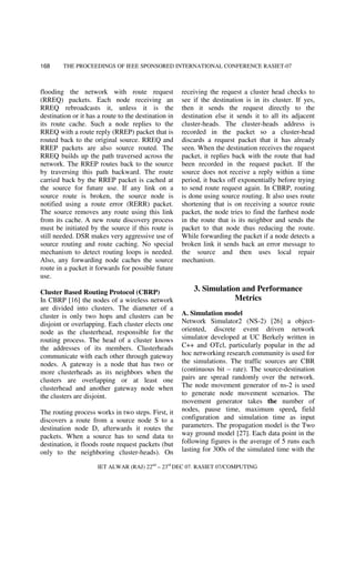 THE PROCEEDINGS OF IEEE SPONSORED INTERNATIONAL CONFERENCE RASIET-07
IET ALWAR (RAJ) 22nd
– 23rd
DEC 07. RASIET 07/COMPUTING
168
flooding the network with route request
(RREQ) packets. Each node receiving an
RREQ rebroadcasts it, unless it is the
destination or it has a route to the destination in
its route cache. Such a node replies to the
RREQ with a route reply (RREP) packet that is
routed back to the original source. RREQ and
RREP packets are also source routed. The
RREQ builds up the path traversed across the
network. The RREP routes back to the source
by traversing this path backward. The route
carried back by the RREP packet is cached at
the source for future use. If any link on a
source route is broken, the source node is
notified using a route error (RERR) packet.
The source removes any route using this link
from its cache. A new route discovery process
must be initiated by the source if this route is
still needed. DSR makes very aggressive use of
source routing and route caching. No special
mechanism to detect routing loops is needed.
Also, any forwarding node caches the source
route in a packet it forwards for possible future
use.
Cluster Based Routing Protocol (CBRP)
In CBRP [16] the nodes of a wireless network
are divided into clusters. The diameter of a
cluster is only two hops and clusters can be
disjoint or overlapping. Each cluster elects one
node as the clusterhead, responsible for the
routing process. The head of a cluster knows
the addresses of its members. Clusterheads
communicate with each other through gateway
nodes. A gateway is a node that has two or
more clusterheads as its neighbors when the
clusters are overlapping or at least one
clusterhead and another gateway node when
the clusters are disjoint.
The routing process works in two steps. First, it
discovers a route from a source node S to a
destination node D, afterwards it routes the
packets. When a source has to send data to
destination, it floods route request packets (but
only to the neighboring cluster-heads). On
receiving the request a cluster head checks to
see if the destination is in its cluster. If yes,
then it sends the request directly to the
destination else it sends it to all its adjacent
cluster-heads. The cluster-heads address is
recorded in the packet so a cluster-head
discards a request packet that it has already
seen. When the destination receives the request
packet, it replies back with the route that had
been recorded in the request packet. If the
source does not receive a reply within a time
period, it backs off exponentially before trying
to send route request again. In CBRP, routing
is done using source routing. It also uses route
shortening that is on receiving a source route
packet, the node tries to find the farthest node
in the route that is its neighbor and sends the
packet to that node thus reducing the route.
While forwarding the packet if a node detects a
broken link it sends back an error message to
the source and then uses local repair
mechanism.
3. Simulation and Performance
Metrics
A. Simulation model
Network Simulator2 (NS-2) [26] a object-
oriented, discrete event driven network
simulator developed at UC Berkely written in
C++ and OTcl, particularly popular in the ad
hoc networking research community is used for
the simulations. The traffic sources are CBR
(continuous bit – rate). The source-destination
pairs are spread randomly over the network.
The node movement generator of ns-2 is used
to generate node movement scenarios. The
movement generator takes the number of
nodes, pause time, maximum speed, field
configuration and simulation time as input
parameters. The propagation model is the Two
way ground model [27]. Each data point in the
following figures is the average of 5 runs each
lasting for 300s of the simulated time with the
 