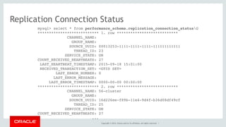 Copyright © 2014, Oracle and/or its affiliates. All rights reserved. |
Replication Connection Status
mysql> select * from performance_schema.replication_connection_statusG
*************************** 1. row ***************************
CHANNEL_NAME:
GROUP_NAME:
SOURCE_UUID: 00013253-1111-1111-1111-111111111111
THREAD_ID: 23
SERVICE_STATE: ON
COUNT_RECEIVED_HEARTBEATS: 27
LAST_HEARTBEAT_TIMESTAMP: 2015-09-18 15:01:00
RECEIVED_TRANSACTION_SET: <GTID SET>
LAST_ERROR_NUMBER: 0
LAST_ERROR_MESSAGE:
LAST_ERROR_TIMESTAMP: 0000-00-00 00:00:00
*************************** 2. row ***************************
CHANNEL_NAME: 56-cluster
GROUP_NAME:
SOURCE_UUID: 16d226ee-f89b-11e4-9d4f-b36d08df49cf
THREAD_ID: 25
SERVICE_STATE: ON
COUNT_RECEIVED_HEARTBEATS: 27
...
 