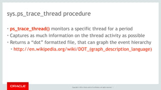 Copyright © 2014, Oracle and/or its affiliates. All rights reserved. |
sys.ps_trace_thread procedure
• ps_trace_thread() monitors a specific thread for a period
• Captures as much information on the thread activity as possible
• Returns a “dot” formatted file, that can graph the event hierarchy
• http://en.wikipedia.org/wiki/DOT_(graph_description_language)
 