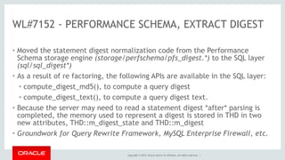 Copyright © 2014, Oracle and/or its affiliates. All rights reserved. |
WL#7152 - PERFORMANCE SCHEMA, EXTRACT DIGEST
• Moved the statement digest normalization code from the Performance
Schema storage engine (storage/perfschema/pfs_digest.*) to the SQL layer
(sql/sql_digest*)
• As a result of re factoring, the following APIs are available in the SQL layer:
• compute_digest_md5(), to compute a query digest
• compute_digest_text(), to compute a query digest text.
• Because the server may need to read a statement digest *after* parsing is
completed, the memory used to represent a digest is stored in THD in two
new attributes, THD::m_digest_state and THD::m_digest
• Groundwork for Query Rewrite Framework, MySQL Enterprise Firewall, etc.
 