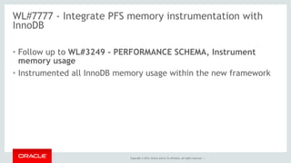 Copyright © 2014, Oracle and/or its affiliates. All rights reserved. |
WL#7777 - Integrate PFS memory instrumentation with
InnoDB
• Follow up to WL#3249 - PERFORMANCE SCHEMA, Instrument
memory usage
• Instrumented all InnoDB memory usage within the new framework
 