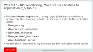 Copyright © 2014, Oracle and/or its affiliates. All rights reserved. |
WL#7817 - RPL Monitoring: Move status variables to
replication P_S tables
• With Multi-Master Replication, having single global status variables is
incorrect for the following variables, so they were added to the replication
tables:
• Slave_running
• Slave_retried_transactions
• Slave_last_heartbeat
• Slave_received_heartbeats
• Slave_heartbeat_period
• You saw these integrated in my examples for the replication tables earlier
 