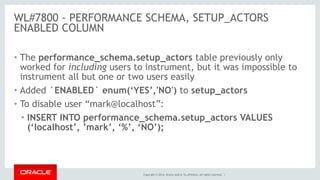 Copyright © 2014, Oracle and/or its affiliates. All rights reserved. |
WL#7800 - PERFORMANCE SCHEMA, SETUP_ACTORS
ENABLED COLUMN
• The performance_schema.setup_actors table previously only
worked for including users to instrument, but it was impossible to
instrument all but one or two users easily
• Added `ENABLED` enum(‘YES’,'NO') to setup_actors
• To disable user “mark@localhost”:
• INSERT INTO performance_schema.setup_actors VALUES
(‘localhost’, ’mark’, ‘%’, ‘NO’);
 