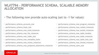 Copyright © 2014, Oracle and/or its affiliates. All rights reserved. |
WL#7794 - PERFORMANCE SCHEMA, SCALABLE MEMORY
ALLOCATION
• The following now provide auto-scaling (set to -1 for value):
• performance_schema_accounts_size
• performance_schema_hosts_size
• performance_schema_max_cond_instances
• performance_schema_max_file_instances
• performance_schema_max_index_stat
• performance_schema_max_metadata_locks
• performance_schema_max_mutex_instances
• performance_schema_max_prepared_statements_instances
• performance_schema_max_program_instances
• performance_schema_max_rwlock_instances
• performance_schema_max_socket_instances
• performance_schema_max_table_handles
• performance_schema_max_table_instances
• performance_schema_max_table_lock_stat
• performance_schema_max_thread_instances
• performance_schema_users_size
 