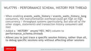 Copyright © 2014, Oracle and/or its affiliates. All rights reserved. |
WL#7795 - PERFORMANCE SCHEMA, HISTORY PER THREAD
• When enabling events_waits_history / events_waits_history_long
consumers, the instrumentation overhead could get high on high
concurrency / throughput systems (particularly, but also all of the
other stages, statements and transaction history consumers add
too)
• Added a `HISTORY` enum(‘YES','NO') column to
performance_schema.threads
• Allows you to just trace a specific session history, rather than all,
to debug specific sessions only without affecting other sessions
 