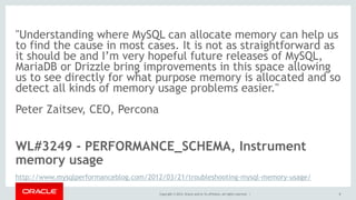 Copyright © 2014, Oracle and/or its affiliates. All rights reserved. |
"Understanding where MySQL can allocate memory can help us
to find the cause in most cases. It is not as straightforward as
it should be and I’m very hopeful future releases of MySQL,
MariaDB or Drizzle bring improvements in this space allowing
us to see directly for what purpose memory is allocated and so
detect all kinds of memory usage problems easier."
Peter Zaitsev, CEO, Percona
WL#3249 - PERFORMANCE_SCHEMA, Instrument
memory usage
http://www.mysqlperformanceblog.com/2012/03/21/troubleshooting-mysql-memory-usage/
8
 