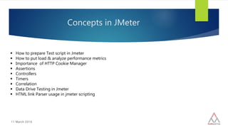11 March 2016
Concepts in JMeter
 How to prepare Test script in Jmeter
 How to put load & analyze performance metrics
 Importance of HTTP Cookie Manager
 Assertions
 Controllers
 Timers
 Correlation
 Data Drive Testing in Jmeter
 HTML link Parser usage in jmeter scripting
 