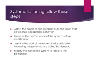 Systematic tuning follow these
steps
 Assess the problem and establish numeric value that
categorize acceptable behavior
 Measure the performance of the system before
modification
 Identify the part of the system that is critical for
improving the performance called bottleneck.
 Modify the part of the system to remove the
bottleneck
11
 