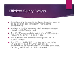 Efficient Query Design
 Describes how the correct design of the query used by
an application can significantly improves the
performance.
 Efficient SQL code is primarily about efficient queries
using the SELECT command.
 The SELECT command allows use of a WHERE clause,
reducing the amount of data read.
 The WHERE clause is used to return (or not return)
specific records.
 The UPDATE and DELETE commands can also have a
WHERE clause and, thus, they can also be
performance-tuned with respect to WHERE clause use,
reducing the amount of data accessed.
19
 