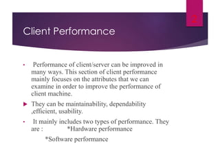 Client Performance
• Performance of client/server can be improved in
many ways. This section of client performance
mainly focuses on the attributes that we can
examine in order to improve the performance of
client machine.
 They can be maintainability, dependability
,efficient, usability.
• It mainly includes two types of performance. They
are : *Hardware performance
*Software performance
2
 