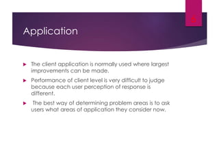 Application
 The client application is normally used where largest
improvements can be made.
 Performance of client level is very difficult to judge
because each user perception of response is
different.
 The best way of determining problem areas is to ask
users what areas of application they consider now.
6
 