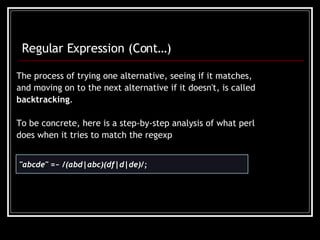 The process of trying one alternative, seeing if it matches, and moving on to the next alternative if it doesn't, is called backtracking .  To be concrete, here is a step-by-step analysis of what perl does when it tries to match the regexp   &quot;abcde&quot; =~ /(abd|abc)(df|d|de)/;  Regular Expression (Cont…) 