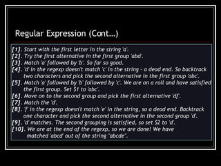 [1].  Start with the first letter in the string 'a'. [2].  Try the first alternative in the first group 'abd'. [3].  Match 'a' followed by 'b'. So far so good. [4].  'd' in the regexp doesn't match 'c' in the string – a dead end. So backtrack  two characters and pick the second alternative in the first group 'abc'. [5].  Match 'a' followed by 'b' followed by 'c'. We are on a roll and have satisfied the first group. Set $1 to 'abc'. [6].  Move on to the second group and pick the first alternative 'df'. [7].  Match the 'd'. [8].  'f' in the regexp doesn't match 'e' in the string, so a dead end. Backtrack  one character and pick the second alternative in the second group 'd'. [9].  'd' matches. The second grouping is satisfied, so set $2 to 'd'. [10].  We are at the end of the regexp, so we are done! We have matched 'abcd' out of the string &quot;abcde&quot;. Regular Expression (Cont…) 
