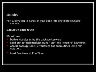 Modules Perl Allows you to partition your code into one more reusable module. Modules is code reuse We will see: Define Modules using the package keyword Load pre-defined modules using “use” and “require” keywords. Access package specific variables and subroutines using “::” notation. Load Functions at Run Time.   