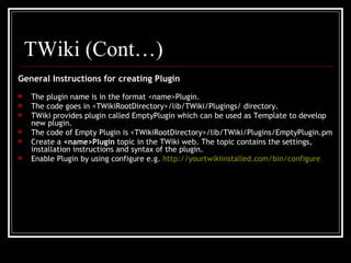 General Instructions for creating Plugin The plugin name is in the format <name>Plugin. The code goes in <TWikiRootDirectory>/lib/TWiki/Plugings/ directory.  TWiki provides plugin called EmptyPlugin which can be used as Template to develop new plugin. The code of Empty Plugin is <TWikiRootDirectory>/lib/TWiki/Plugins/EmptyPlugin.pm Create a  <name>Plugin  topic in the TWiki web. The topic contains the settings, installation instructions and syntax of the plugin.  Enable Plugin by using configure e.g.  http://yourtwikiinstalled.com/bin/configure   TWiki (Cont…) 