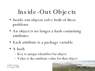 Inside-Out Objects Inside-out objects solve both of these problems An object is no longer a hash containing attributes Each attribute is a package variable A hash Key is unique identifier for object Value is the attribute value for that object 