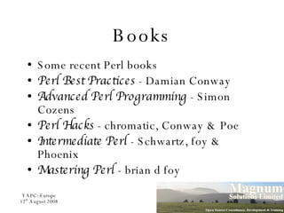 Books Some recent Perl books Perl Best Practices  - Damian Conway Advanced Perl Programming  - Simon Cozens Perl Hacks  - chromatic, Conway & Poe Intermediate Perl  - Schwartz, foy & Phoenix Mastering Perl  - brian d foy 