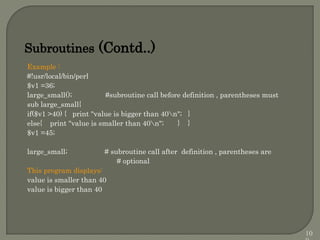 Example :
#!usr/local/bin/perl
$v1 =36;
large_small(); #subroutine call before definition , parentheses must
sub large_small{
if($v1 >40) { print "value is bigger than 40n"; }
else{ print "value is smaller than 40n"; } }
$v1 =45;
large_small; # subroutine call after definition , parentheses are
# optional
This program displays:
value is smaller than 40
value is bigger than 40
Subroutines (Contd..)
10
 