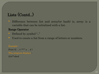 Lists (Contd..)
 Difference between list and array(or hash) is, array is a
variable that can be initialized with a list.
Range Operator
 Defined by symbol “..”
 Used to create a list from a range of letters or numbers.
Example :
Print (2 .. 4 “**” a .. d )
This program displays:
234**abcd
24
 