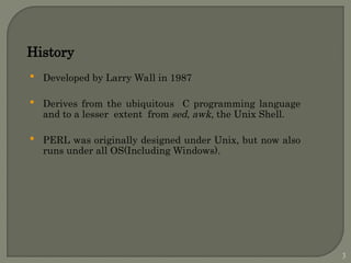 History
 Developed by Larry Wall in 1987
 Derives from the ubiquitous C programming language
and to a lesser extent from sed, awk, the Unix Shell.
 PERL was originally designed under Unix, but now also
runs under all OS(Including Windows).
3
 