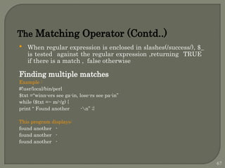  When regular expression is enclosed in slashes(/success/), $_
is tested against the regular expression ,returning TRUE
if there is a match , false otherwise
Finding multiple matches
Example :
#!usr/local/bin/perl
$txt =“winn-ers see ga-in, lose-rs see pa-in”
while ($txt =~ m/-/g) {
print “ Found another -n” ;}
This program displays:
found another -
found another -
found another -
The Matching Operator (Contd..)
67
 