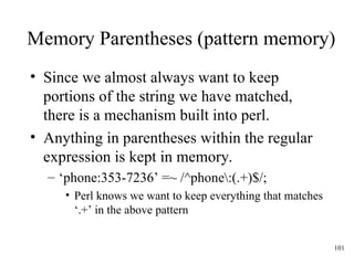 101
Memory Parentheses (pattern memory)
• Since we almost always want to keep
portions of the string we have matched,
there is a mechanism built into perl.
• Anything in parentheses within the regular
expression is kept in memory.
– ‘phone:353-7236’ =~ /^phone:(.+)$/;
• Perl knows we want to keep everything that matches
‘.+’ in the above pattern
 