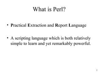 2
What is Perl?
• Practical Extraction and Report Language
• A scripting language which is both relatively
simple to learn and yet remarkably powerful.
 