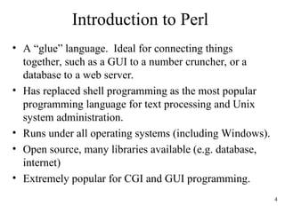 4
Introduction to Perl
• A “glue” language. Ideal for connecting things
together, such as a GUI to a number cruncher, or a
database to a web server.
• Has replaced shell programming as the most popular
programming language for text processing and Unix
system administration.
• Runs under all operating systems (including Windows).
• Open source, many libraries available (e.g. database,
internet)
• Extremely popular for CGI and GUI programming.
 